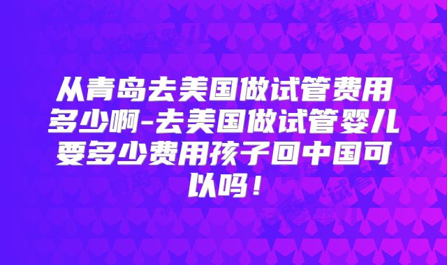 从青岛去美国做试管费用多少啊-去美国做试管婴儿要多少费用孩子回中国可以吗！