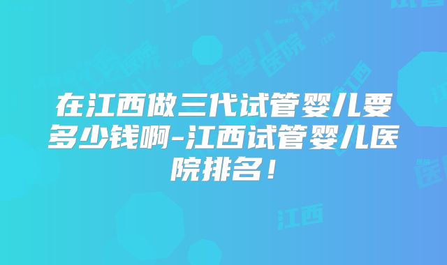 在江西做三代试管婴儿要多少钱啊-江西试管婴儿医院排名！