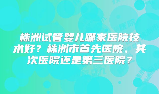 株洲试管婴儿哪家医院技术好？株洲市首先医院、其次医院还是第三医院？