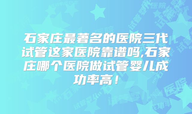 石家庄最著名的医院三代试管这家医院靠谱吗,石家庄哪个医院做试管婴儿成功率高！