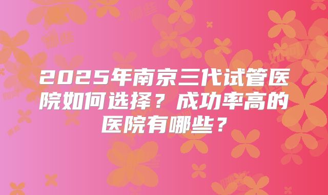 2025年南京三代试管医院如何选择？成功率高的医院有哪些？