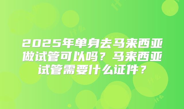 2025年单身去马来西亚做试管可以吗？马来西亚试管需要什么证件？