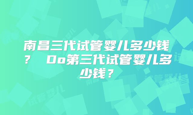 南昌三代试管婴儿多少钱？ Do第三代试管婴儿多少钱？