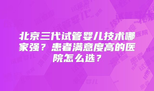北京三代试管婴儿技术哪家强？患者满意度高的医院怎么选？