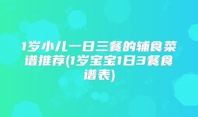 1岁小儿一日三餐的辅食菜谱推荐(1岁宝宝1日3餐食谱表)
