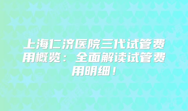 上海仁济医院三代试管费用概览：全面解读试管费用明细！