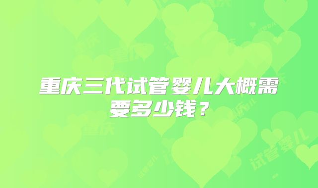重庆三代试管婴儿大概需要多少钱？