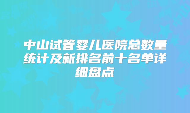 中山试管婴儿医院总数量统计及新排名前十名单详细盘点