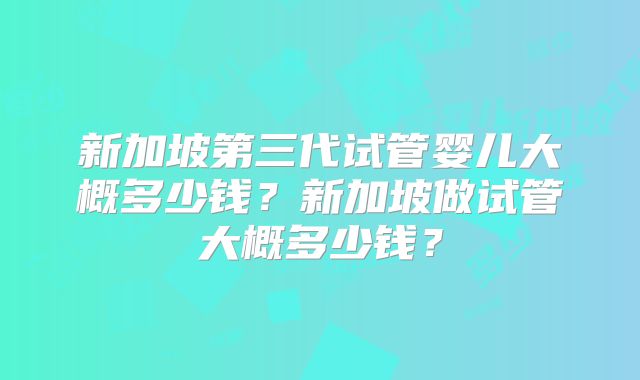 新加坡第三代试管婴儿大概多少钱？新加坡做试管大概多少钱？