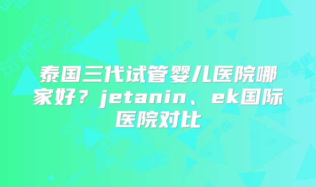 泰国三代试管婴儿医院哪家好？jetanin、ek国际医院对比
