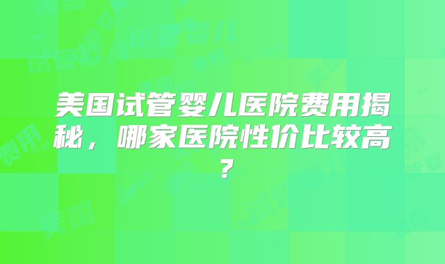 美国试管婴儿医院费用揭秘，哪家医院性价比较高？