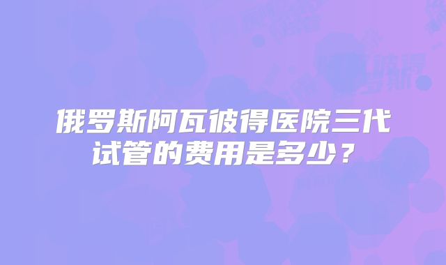 俄罗斯阿瓦彼得医院三代试管的费用是多少？