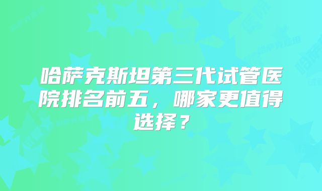 哈萨克斯坦第三代试管医院排名前五，哪家更值得选择？