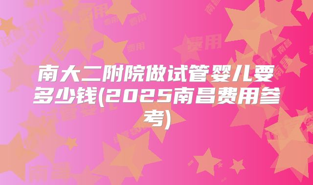 南大二附院做试管婴儿要多少钱(2025南昌费用参考)