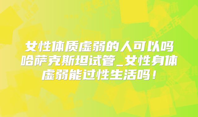 女性体质虚弱的人可以吗哈萨克斯坦试管_女性身体虚弱能过性生活吗！