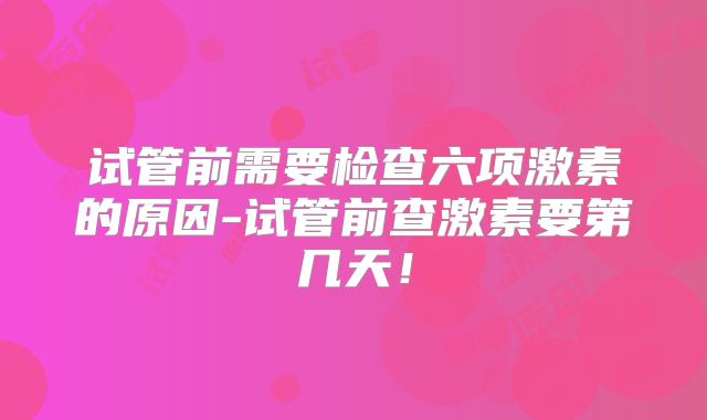 试管前需要检查六项激素的原因-试管前查激素要第几天！