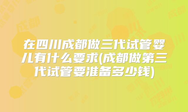 在四川成都做三代试管婴儿有什么要求(成都做第三代试管要准备多少钱)