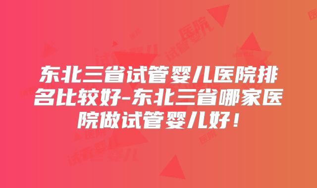 东北三省试管婴儿医院排名比较好-东北三省哪家医院做试管婴儿好！