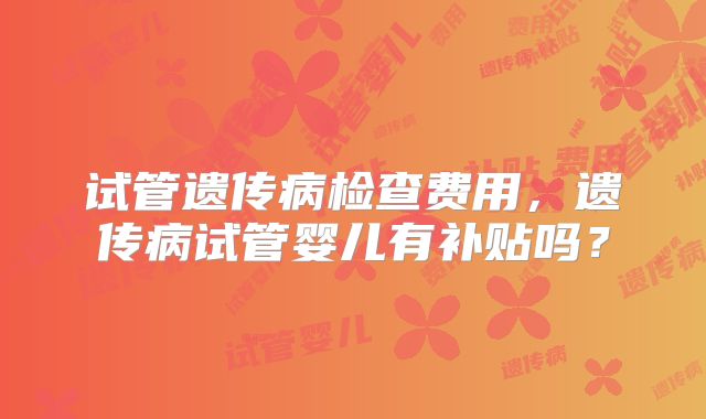 试管遗传病检查费用，遗传病试管婴儿有补贴吗？