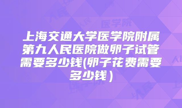 上海交通大学医学院附属第九人民医院做卵子试管需要多少钱(卵子花费需要多少钱）