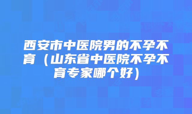 西安市中医院男的不孕不育(山东省中医院不孕不育专家哪个好)