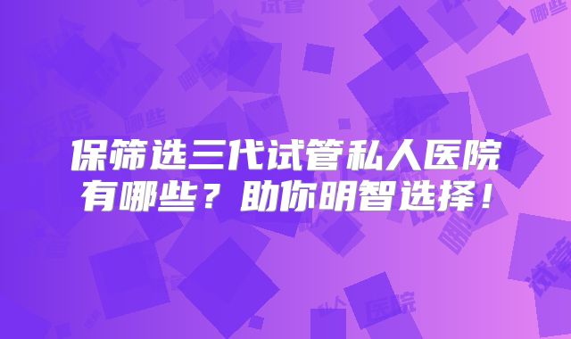 保筛选三代试管私人医院有哪些？助你明智选择！