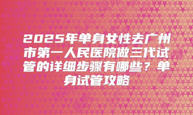 2025年单身女性去广州市第一人民医院做三代试管的详细步骤有哪些？单身试管攻略