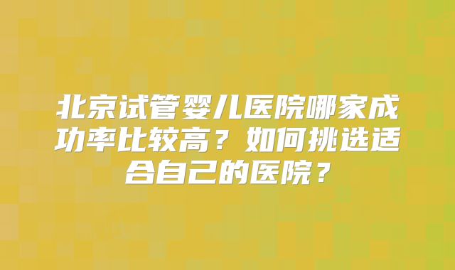 北京试管婴儿医院哪家成功率比较高？如何挑选适合自己的医院？
