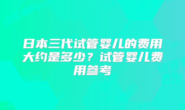 日本三代试管婴儿的费用大约是多少？试管婴儿费用参考
