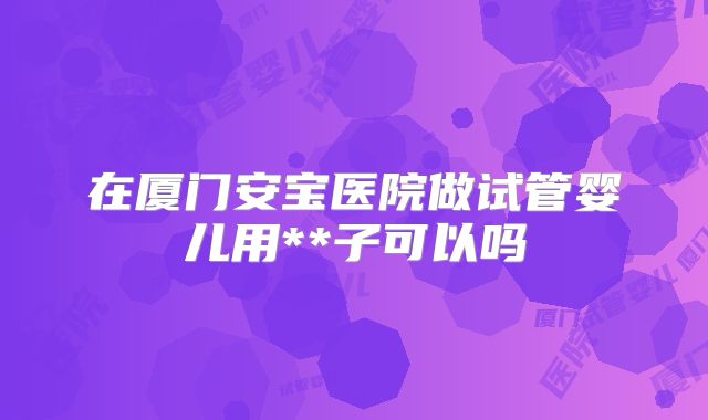 在厦门安宝医院做试管婴儿用**子可以吗