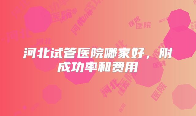 河北试管医院哪家好，附成功率和费用