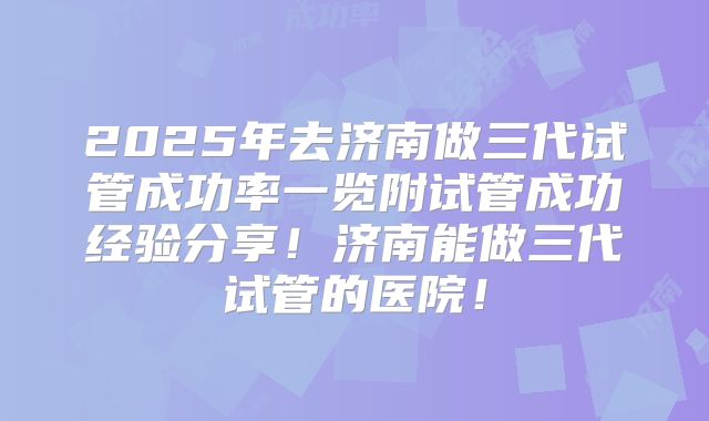 2025年去济南做三代试管成功率一览附试管成功经验分享!济南能做三代试管的医院!