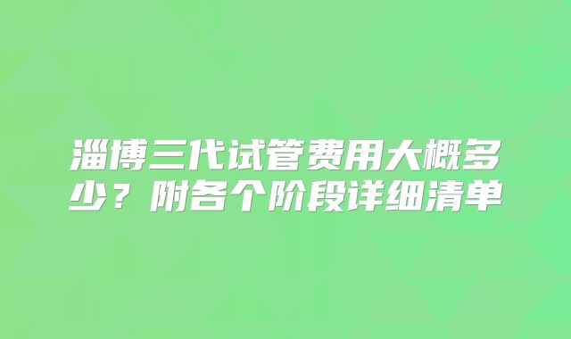 淄博三代试管费用大概多少?附各个阶段详细清单