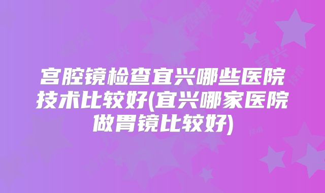 宫腔镜检查宜兴哪些医院技术比较好(宜兴哪家医院做胃镜比较好)