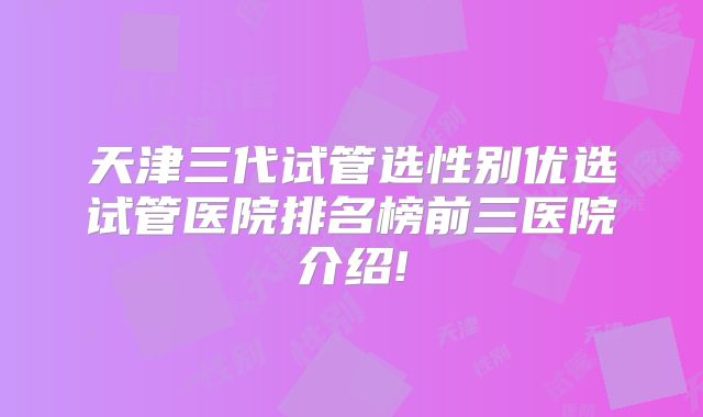 天津三代试管选性别优选试管医院排名榜前三医院介绍!