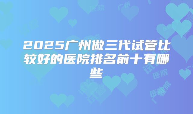 2025广州做三代试管比较好的医院排名前十有哪些