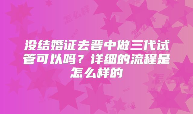 没结婚证去晋中做三代试管可以吗？详细的流程是怎么样的
