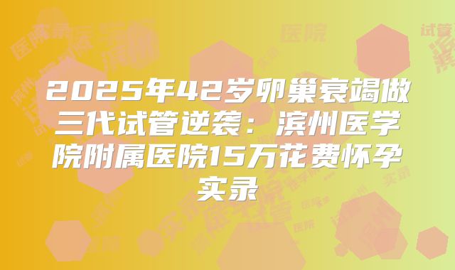 2025年42岁卵巢衰竭做三代试管逆袭:滨州医学院附属医院15万花费怀孕实录