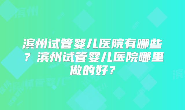 滨州试管婴儿医院有哪些？滨州试管婴儿医院哪里做的好？