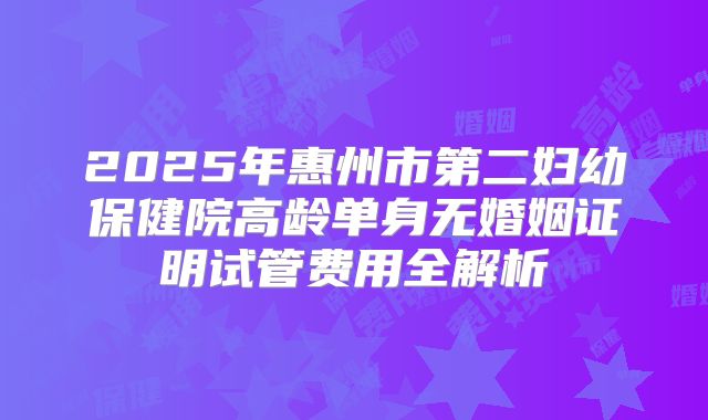2025年惠州市第二妇幼保健院高龄单身无婚姻证明试管费用全解析