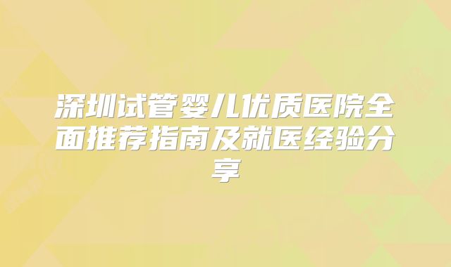 深圳试管婴儿优质医院全面推荐指南及就医经验分享