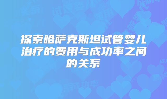 探索哈萨克斯坦试管婴儿治疗的费用与成功率之间的关系