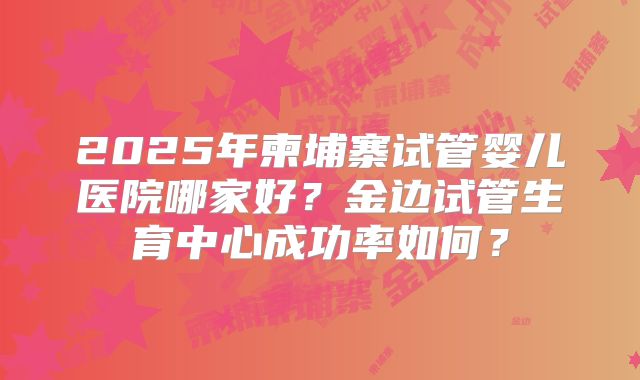 2025年柬埔寨试管婴儿医院哪家好？金边试管生育中心成功率如何？