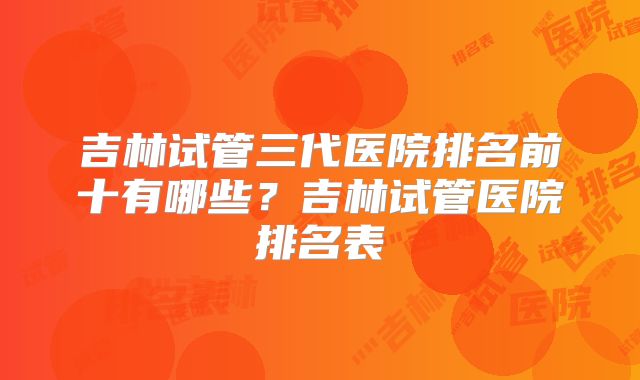 吉林试管三代医院排名前十有哪些？吉林试管医院排名表