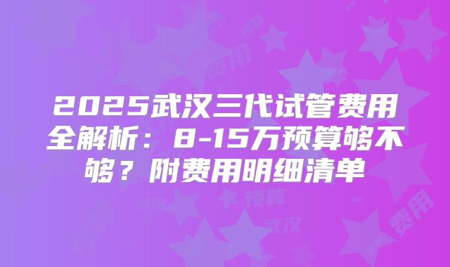 2025武汉三代试管费用全解析：8-15万预算够不够？附费用明细清单