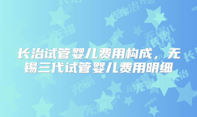 长治试管婴儿费用构成，无锡三代试管婴儿费用明细