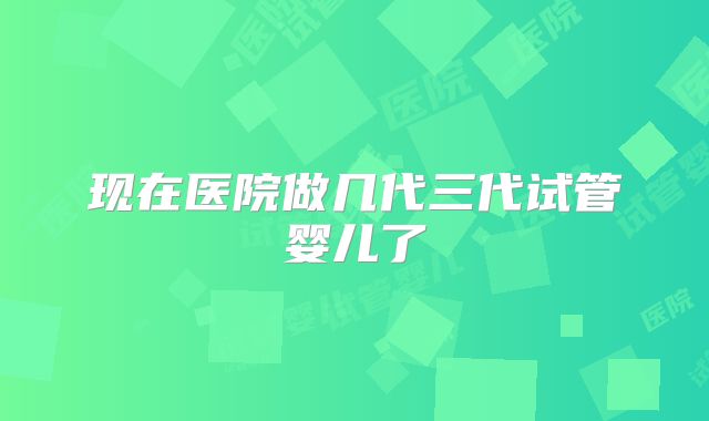 现在医院做几代三代试管婴儿了