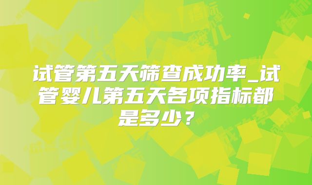 试管第五天筛查成功率_试管婴儿第五天各项指标都是多少?