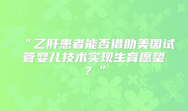 “乙肝患者能否借助美国试管婴儿技术实现生育愿望?”