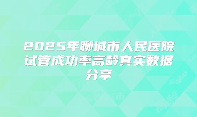 2025年聊城市人民医院试管成功率高龄真实数据分享